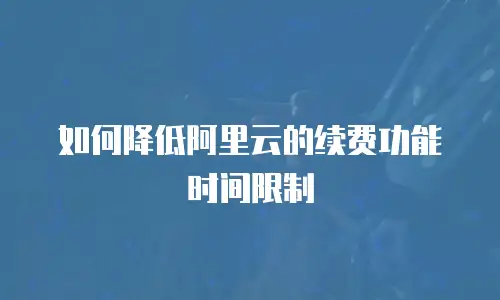 如何降低阿里云的续费功能时间限制