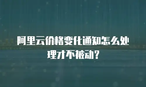 阿里云价格变化通知怎么处理才不被动？