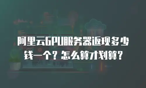 阿里云GPU服务器返现多少钱一个？怎么算才划算？