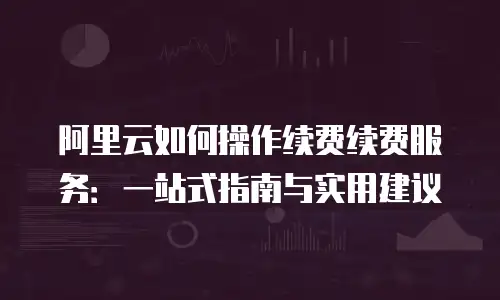 阿里云如何操作续费续费服务：一站式指南与实用建议