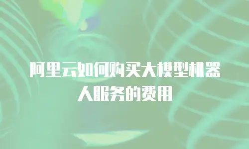 阿里云如何购买大模型机器人服务的费用
