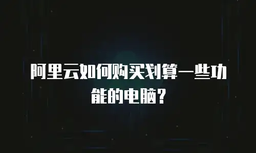 阿里云如何购买划算一些功能的电脑？