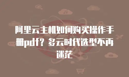 阿里云主机如何购买操作手册pdf？多云时代选型不再迷茫