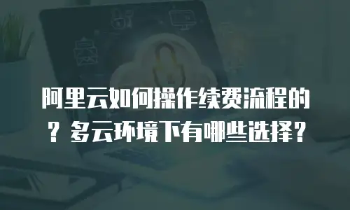 阿里云如何操作续费流程的？多云环境下有哪些选择？