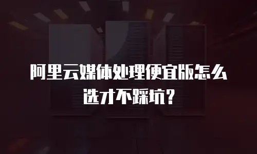 阿里云媒体处理便宜版怎么选才不踩坑？
