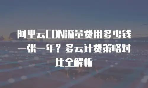 阿里云CDN流量费用多少钱一张一年？多云计费策略对比全解析