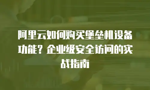 阿里云如何购买堡垒机设备功能？企业级安全访问的实战指南