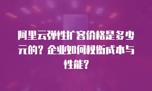 阿里云弹性扩容价格是多少元的？企业如何权衡成本与性能？