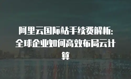 阿里云国际站手续费解析：全球企业如何高效布局云计算