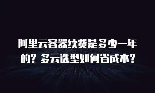 阿里云容器续费是多少一年的？多云选型如何省成本？