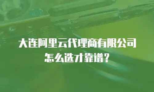 大连阿里云代理商有限公司怎么选才靠谱？