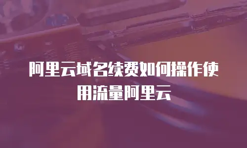 阿里云域名续费如何操作使用流量阿里云