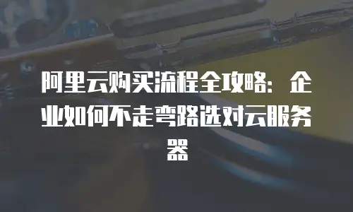 阿里云购买流程全攻略：企业如何不走弯路选对云服务器