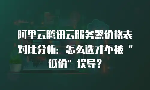 阿里云腾讯云服务器价格表对比分析：怎么选才不被“低价”误导？