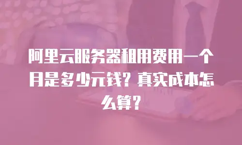 阿里云服务器租用费用一个月是多少元钱？真实成本怎么算？