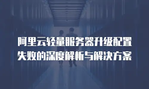 阿里云轻量服务器升级配置失败的深度解析与解决方案