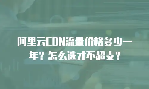 阿里云CDN流量价格多少一年？怎么选才不超支？