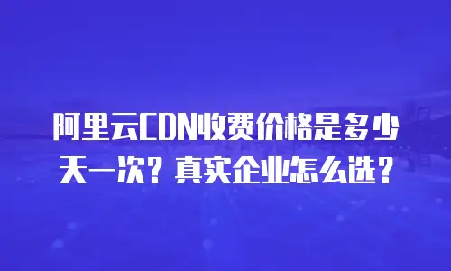 阿里云CDN收费价格是多少天一次？真实企业怎么选？
