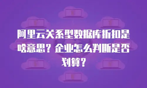 阿里云关系型数据库折扣是啥意思？企业怎么判断是否划算？