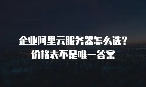 企业阿里云服务器怎么选？价格表不是唯一答案