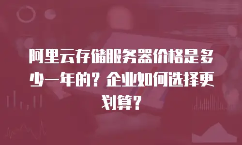 阿里云存储服务器价格是多少一年的？企业如何选择更划算？