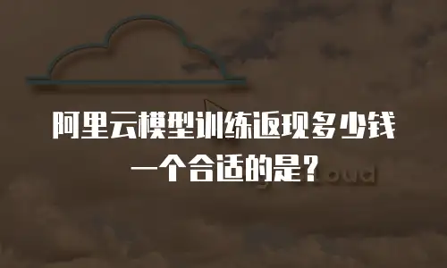 阿里云模型训练返现多少钱一个合适的是？