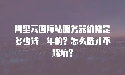 阿里云国际站服务器价格是多少钱一年的？怎么选才不踩坑？