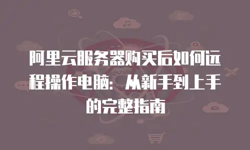 阿里云服务器购买后如何远程操作电脑：从新手到上手的完整指南