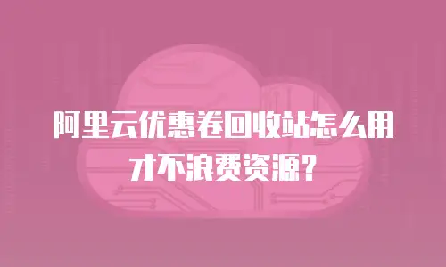 阿里云优惠卷回收站怎么用才不浪费资源？