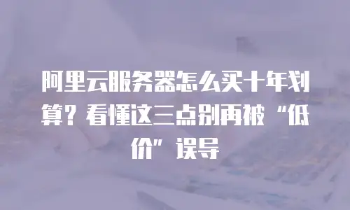 阿里云服务器怎么买十年划算？看懂这三点别再被“低价”误导