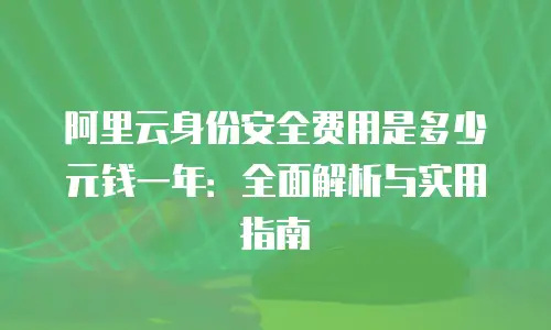阿里云身份安全费用是多少元钱一年：全面解析与实用指南