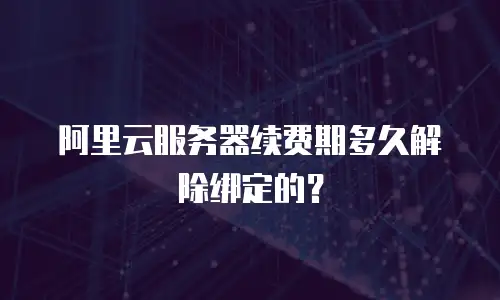 阿里云服务器续费期多久解除绑定的？