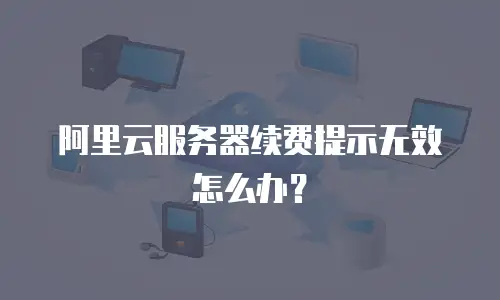 阿里云服务器续费提示无效怎么办？
