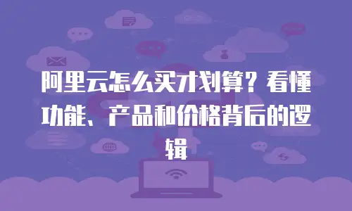 阿里云怎么买才划算？看懂功能、产品和价格背后的逻辑
