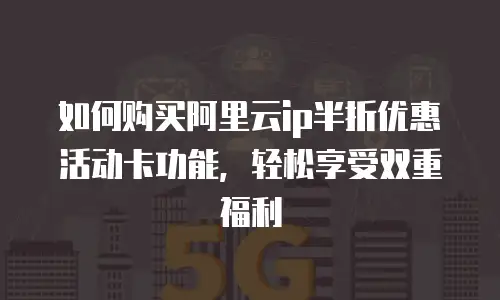 如何购买阿里云ip半折优惠活动卡功能，轻松享受双重福利