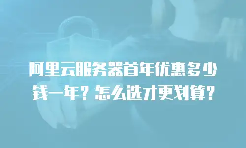阿里云服务器首年优惠多少钱一年？怎么选才更划算？