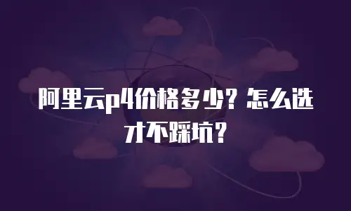 阿里云p4价格多少？怎么选才不踩坑？