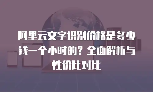 阿里云文字识别价格是多少钱一个小时的？全面解析与性价比对比