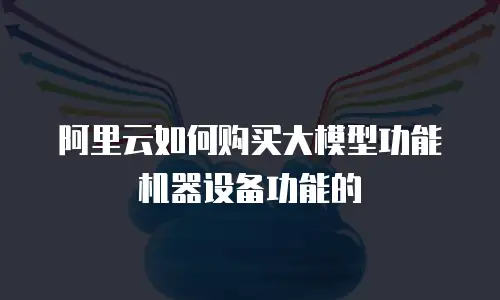 阿里云如何购买大模型功能机器设备功能的