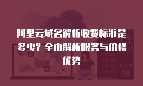 阿里云域名解析收费标准是多少？全面解析服务与价格优势