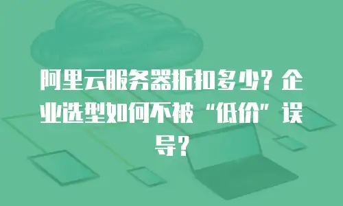 阿里云服务器折扣多少？企业选型如何不被&ldquo;低价&rdquo;误导？