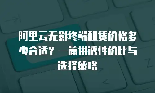 阿里云无影终端租赁价格多少合适？一篇讲透性价比与选择策略
