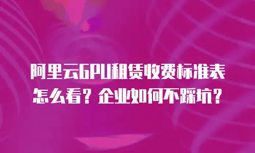 阿里云GPU租赁收费标准表怎么看？企业如何不踩坑？