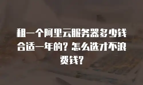 租一个阿里云服务器多少钱合适一年的？怎么选才不浪费钱？