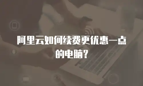 阿里云如何续费更优惠一点的电脑？