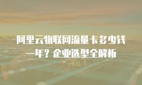 阿里云物联网流量卡多少钱一年？企业选型全解析