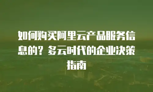 如何购买阿里云产品服务信息的？多云时代的企业决策指南