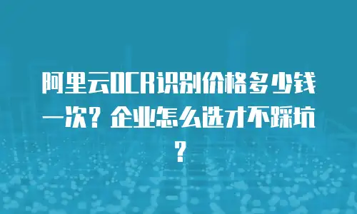 阿里云OCR识别价格多少钱一次？企业怎么选才不踩坑？