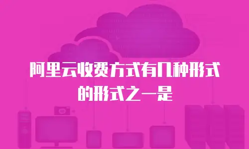 阿里云收费方式有几种形式的形式之一是