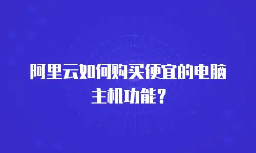 阿里云如何购买便宜的电脑主机功能？